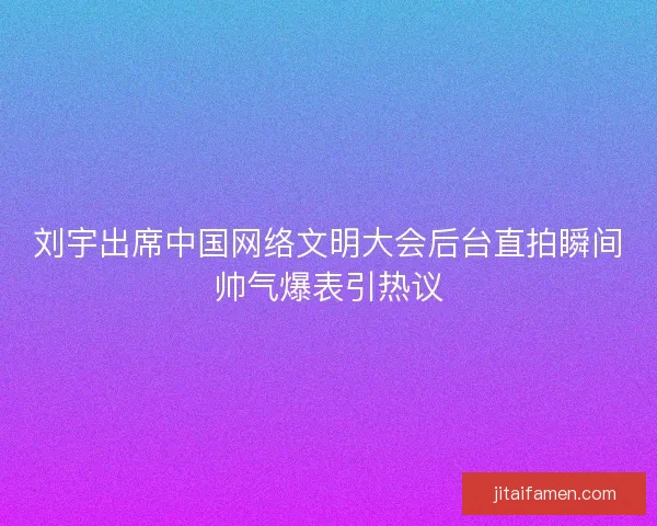 刘宇出席中国网络文明大会后台直拍瞬间帅气爆表引热议