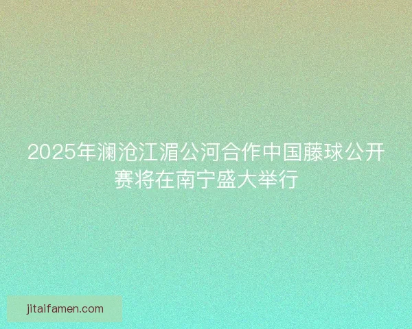 2025年澜沧江湄公河合作中国藤球公开赛将在南宁盛大举行