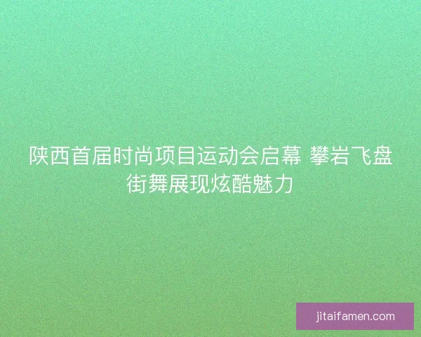 陕西首届时尚项目运动会启幕 攀岩飞盘街舞展现炫酷魅力