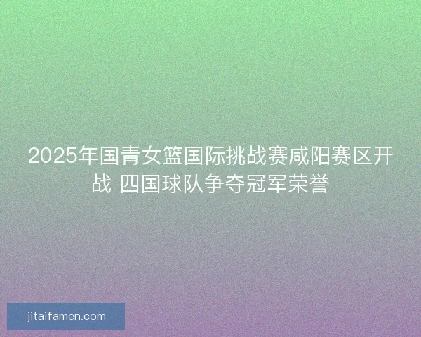 2025年国青女篮国际挑战赛咸阳赛区开战 四国球队争夺冠军荣誉