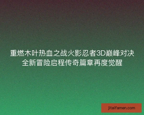 重燃木叶热血之战火影忍者3D巅峰对决全新冒险启程传奇篇章再度觉醒