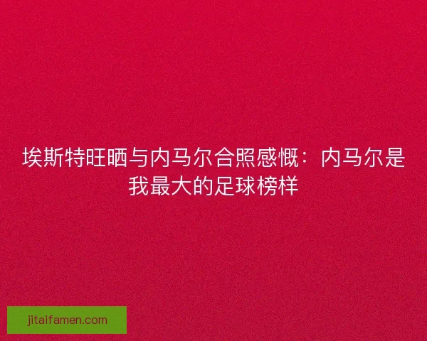 埃斯特旺晒与内马尔合照感慨：内马尔是我最大的足球榜样