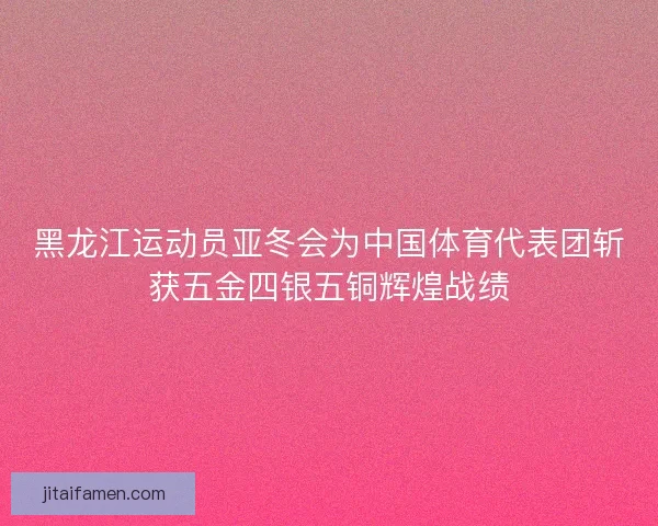 黑龙江运动员亚冬会为中国体育代表团斩获五金四银五铜辉煌战绩
