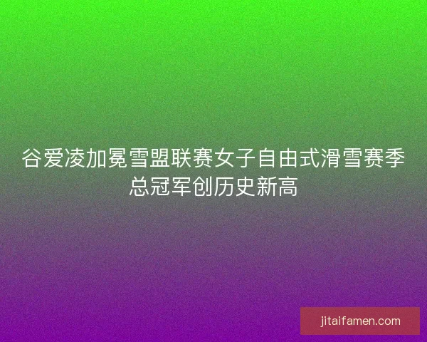 谷爱凌加冕雪盟联赛女子自由式滑雪赛季总冠军创历史新高