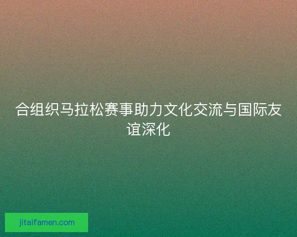 合组织马拉松赛事助力文化交流与国际友谊深化