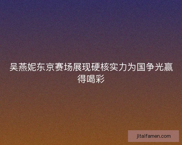 吴燕妮东京赛场展现硬核实力为国争光赢得喝彩