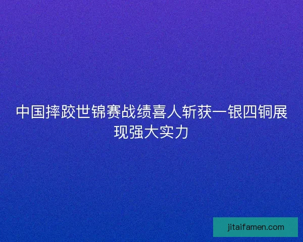 中国摔跤世锦赛战绩喜人斩获一银四铜展现强大实力